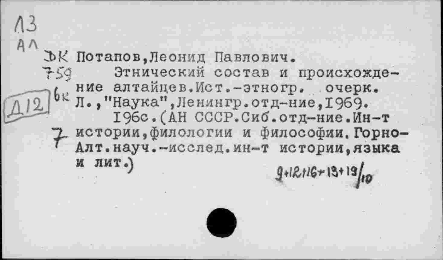 ﻿лз
АЛ
2>к Потапов,Леонид Павлович.
7-59 Этнический состав и происхожде-
Уt , ние алтайцев.Ист.-этногр, очерк.
д 11, [ Л* >"Наука”,Ленингр.отд-ние,1969» 196с.(АН СССР.Сиб.отд-ние.Ин-т
"Ъ. истории,филологии и философии.Горно-
' Алт.науч.-исслед.ин-т истории,языка И ЛИТ Л	і